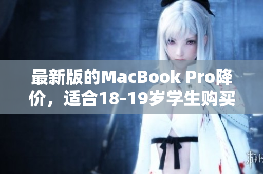 最新版的MacBook Pro降价，适合18-19岁学生购买。
