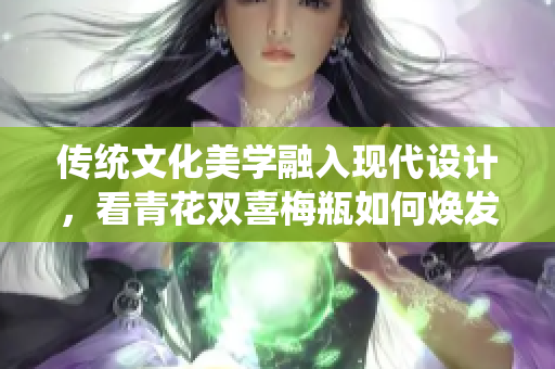 传统文化美学融入现代设计，看青花双喜梅瓶如何焕发新生
