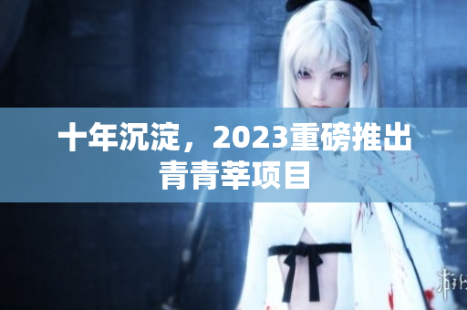 十年沉淀，2023重磅推出青青莘项目