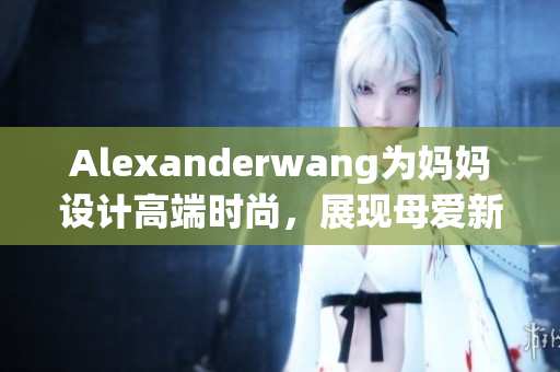 Alexanderwang为妈妈设计高端时尚，展现母爱新风貌