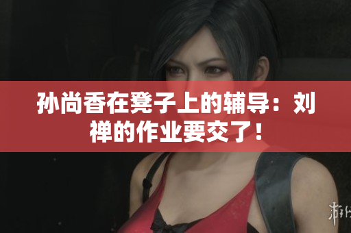 孙尚香在凳子上的辅导：刘禅的作业要交了！