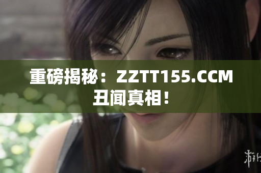 重磅揭秘：ZZTT155.CCM丑闻真相！