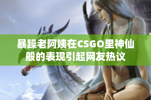 暴躁老阿姨在CSGO里神仙般的表现引起网友热议