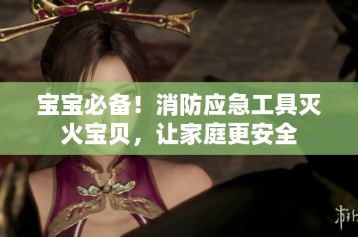 宝宝必备！消防应急工具灭火宝贝，让家庭更安全