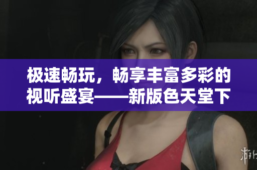 极速畅玩，畅享丰富多彩的视听盛宴——新版色天堂下载