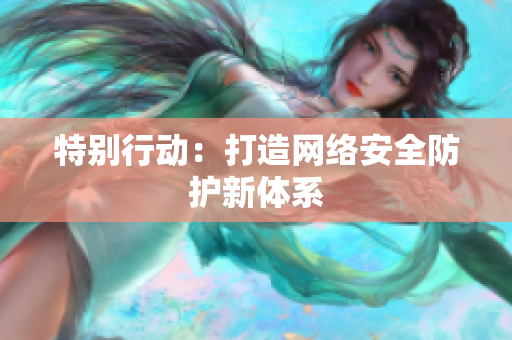 特别行动：打造网络安全防护新体系