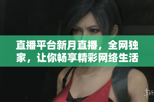 直播平台新月直播，全网独家，让你畅享精彩网络生活