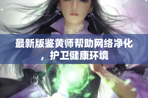 最新版鉴黄师帮助网络净化，护卫健康环境