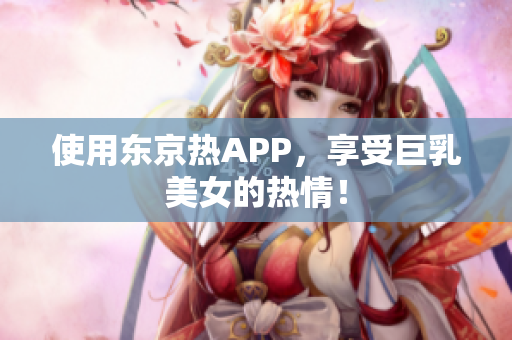 使用东京热APP，享受巨乳美女的热情！