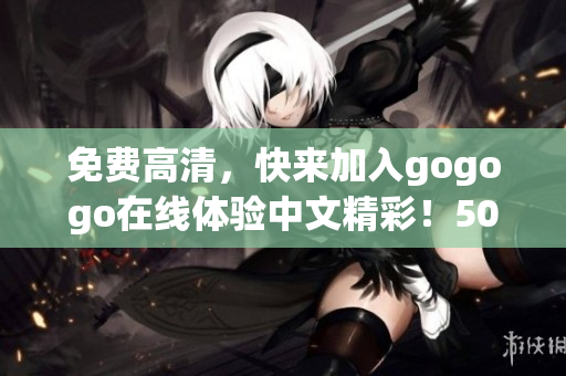免费高清，快来加入gogogo在线体验中文精彩！50字以内