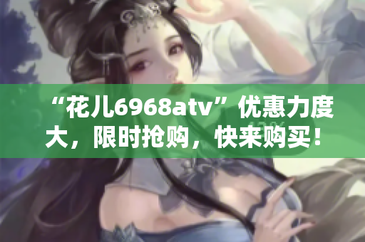 “花儿6968atv”优惠力度大，限时抢购，快来购买！