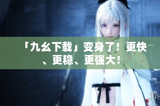 「九幺下载」变身了！更快、更稳、更强大！