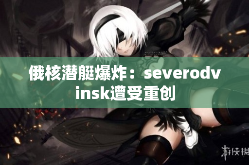 俄核潜艇爆炸：severodvinsk遭受重创