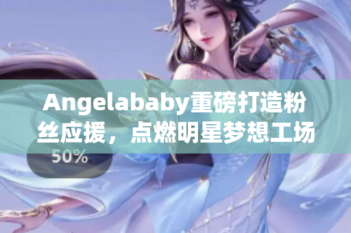Angelababy重磅打造粉丝应援，点燃明星梦想工场