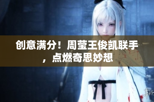 创意满分！周莹王俊凯联手，点燃奇思妙想