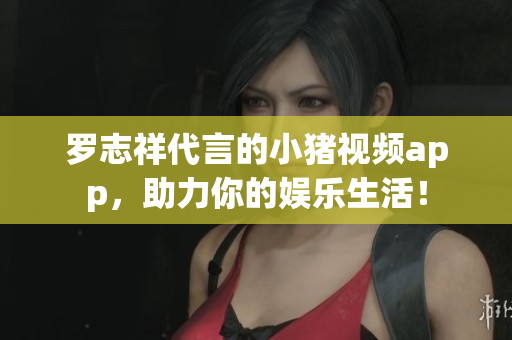 罗志祥代言的小猪视频app，助力你的娱乐生活！