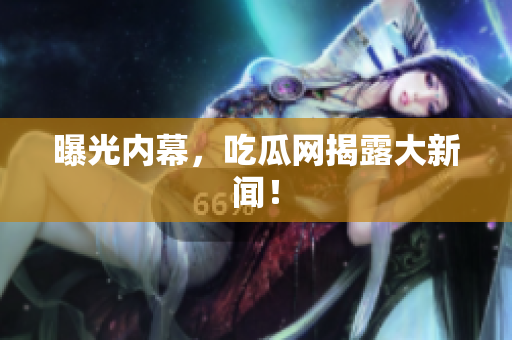 曝光内幕，吃瓜网揭露大新闻！