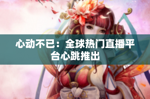 心动不已：全球热门直播平台心跳推出