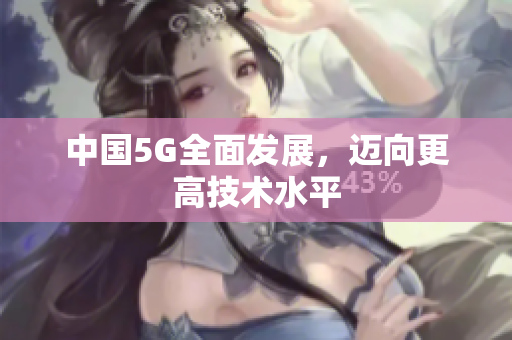 中国5G全面发展，迈向更高技术水平