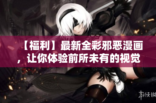 【福利】最新全彩邪恶漫画，让你体验前所未有的视觉盛宴！