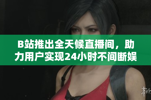 B站推出全天候直播间，助力用户实现24小时不间断娱乐体验