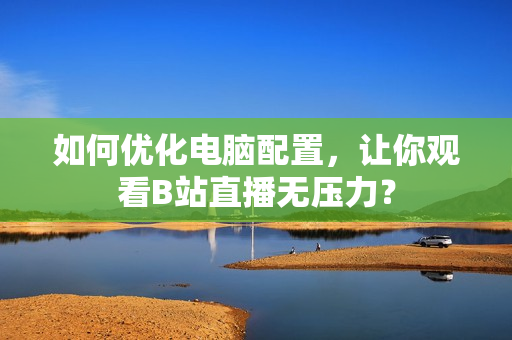 如何优化电脑配置，让你观看B站直播无压力？