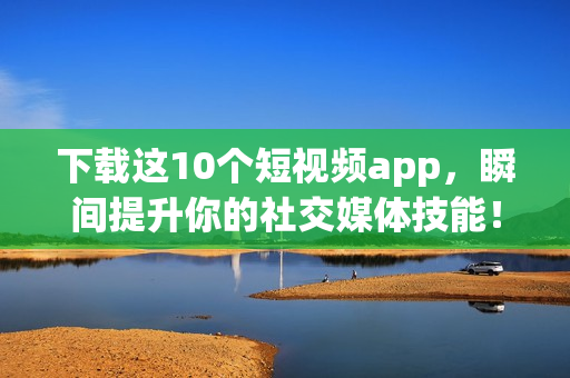 下载这10个短视频app，瞬间提升你的社交媒体技能！