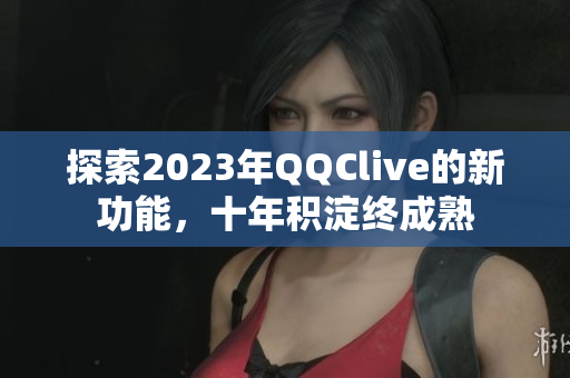 探索2023年QQClive的新功能，十年积淀终成熟