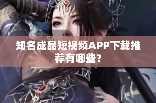 知名成品短视频APP下载推荐有哪些？