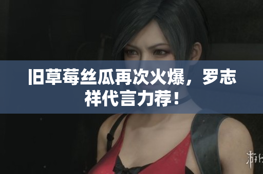 旧草莓丝瓜再次火爆，罗志祥代言力荐！