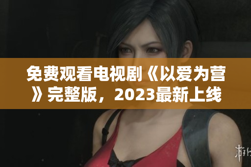 免费观看电视剧《以爱为营》完整版，2023最新上线