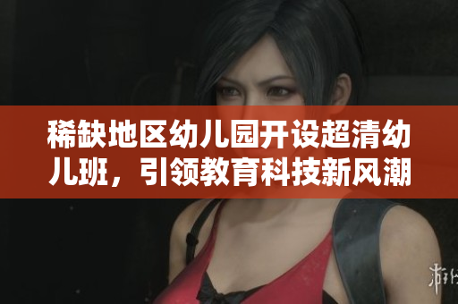 稀缺地区幼儿园开设超清幼儿班，引领教育科技新风潮！