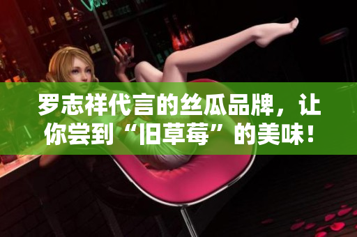 罗志祥代言的丝瓜品牌，让你尝到“旧草莓”的美味！