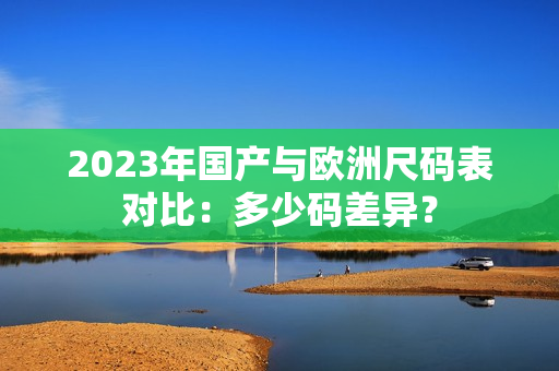 2023年国产与欧洲尺码表对比：多少码差异？