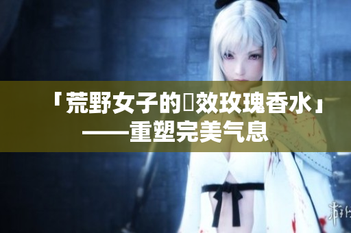 「荒野女子的長效玫瑰香水」——重塑完美气息