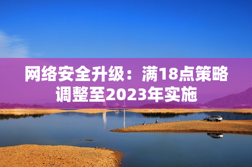 网络安全升级：满18点策略调整至2023年实施