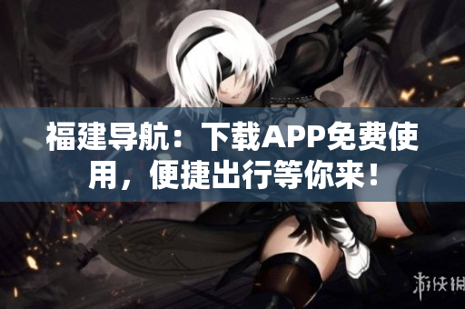 福建导航：下载APP免费使用，便捷出行等你来！