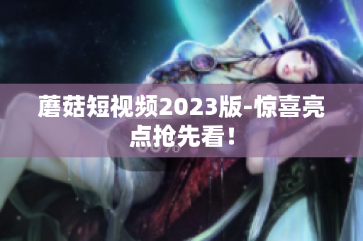 蘑菇短视频2023版-惊喜亮点抢先看！