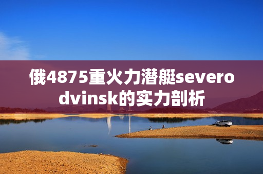 俄4875重火力潜艇severodvinsk的实力剖析