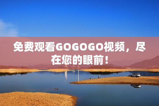 免费观看GOGOGO视频，尽在您的眼前！