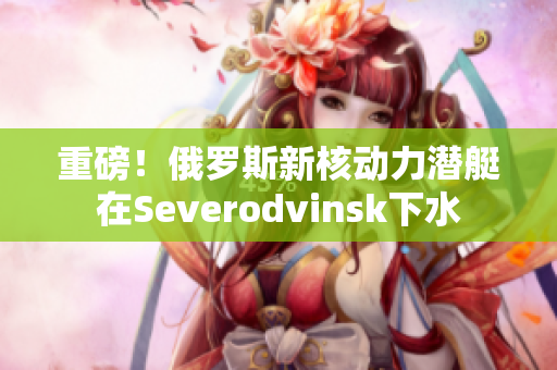 重磅！俄罗斯新核动力潜艇在Severodvinsk下水