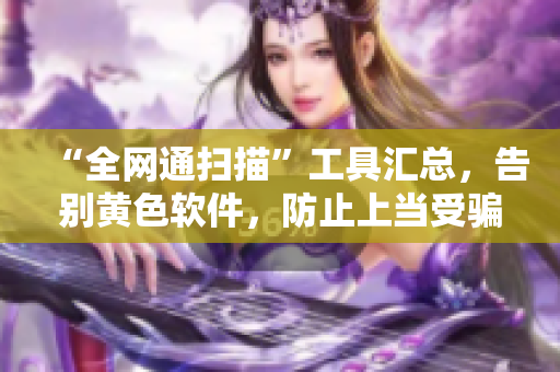 “全网通扫描”工具汇总，告别黄色软件，防止上当受骗！