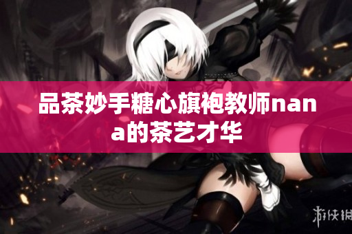 品茶妙手糖心旗袍教师nana的茶艺才华