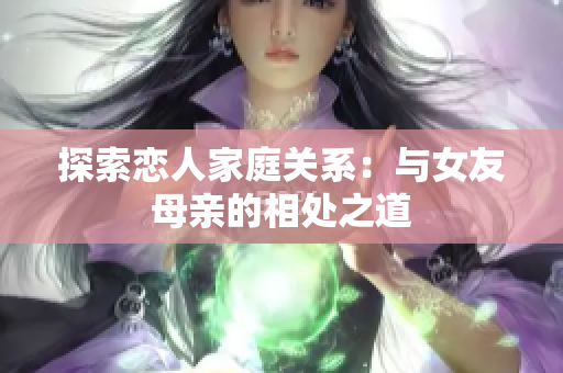 探索恋人家庭关系：与女友母亲的相处之道
