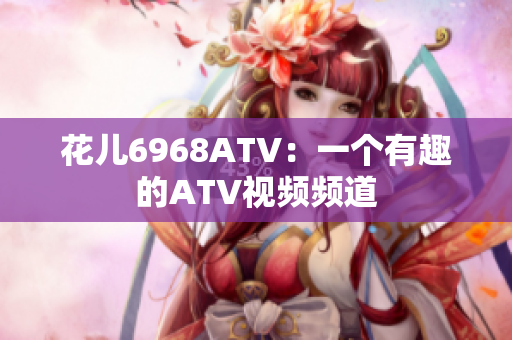 花儿6968ATV：一个有趣的ATV视频频道
