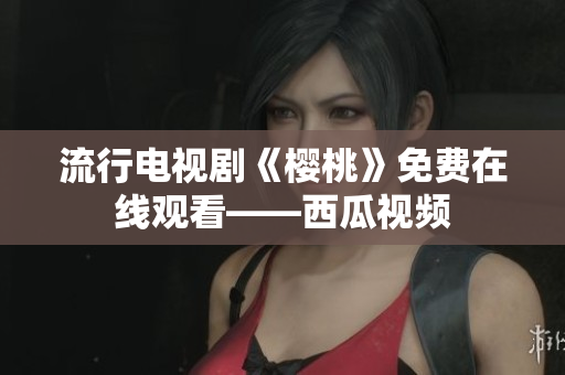 流行电视剧《樱桃》免费在线观看——西瓜视频