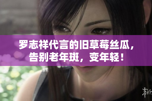 罗志祥代言的旧草莓丝瓜，告别老年斑，变年轻！