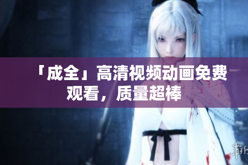 「成全」高清视频动画免费观看，质量超棒