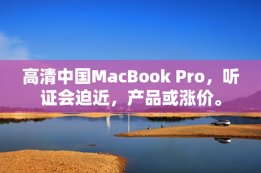 高清中国MacBook Pro，听证会迫近，产品或涨价。