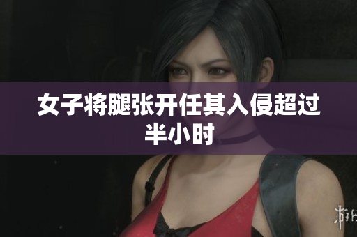 女子将腿张开任其入侵超过半小时